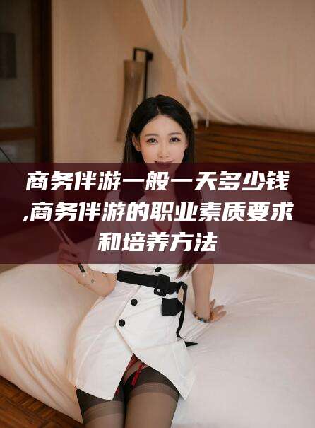 永康商务伴游一般一天多少钱,商务伴游的职业素质要求和培养方法
