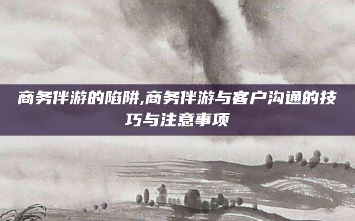 永康商务伴游的陷阱,商务伴游与客户沟通的技巧与注意事项