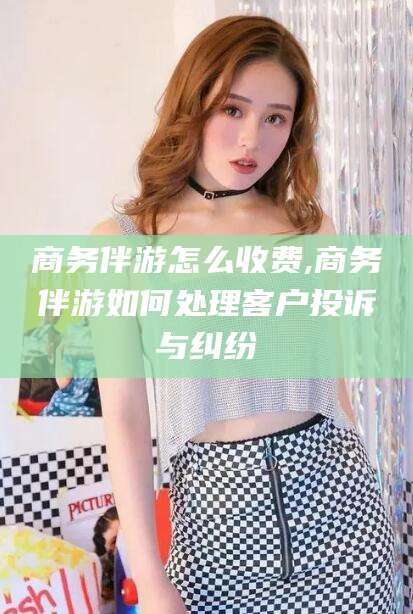 永康商务伴游怎么收费,商务伴游如何处理客户投诉与纠纷