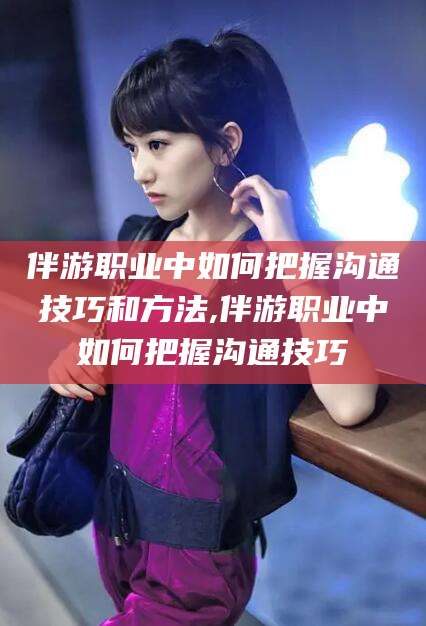 永康伴游职业中如何把握沟通技巧和方法,伴游职业中如何把握沟通技巧