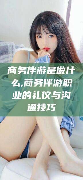 永康商务伴游是做什么,商务伴游职业的礼仪与沟通技巧