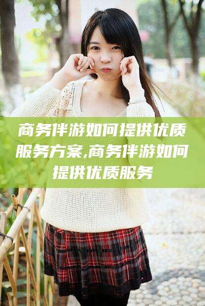 永康商务伴游如何提供优质服务方案,商务伴游如何提供优质服务