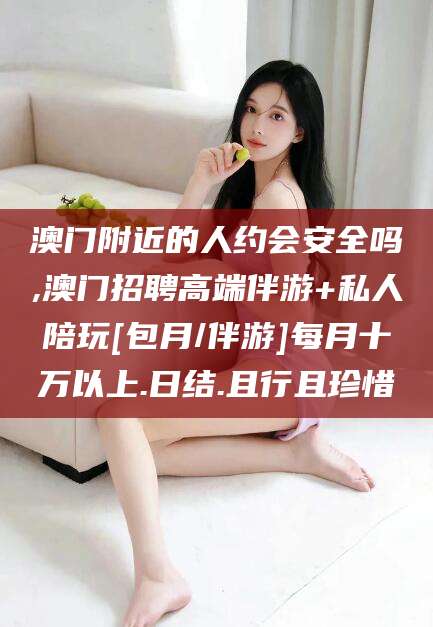 永康澳门附近的人约会安全吗,澳门招聘高端伴游+私人陪玩[包月/伴游]每月十万以上.日结.且行且珍惜
