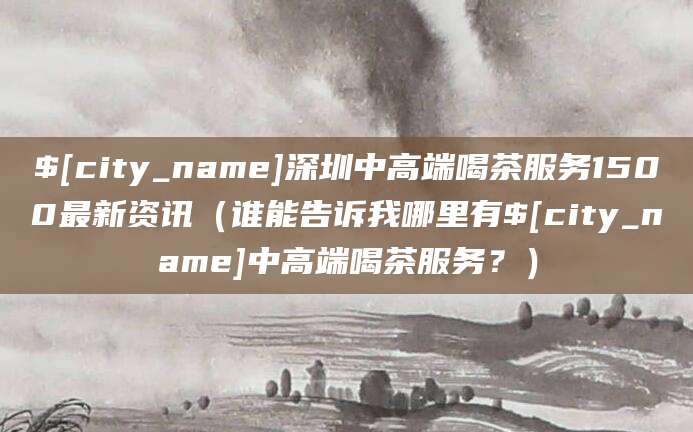永康深圳中高端喝茶服务1500最新资讯(谁能告诉我哪里有永康中高端喝茶服务?)