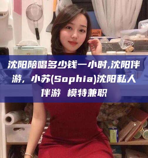 永康沈阳陪唱多少钱一小时,沈阳伴游,贠小苏(Sophia)沈阳私人伴游 模特兼职