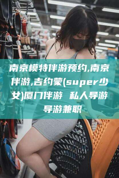 永康南京模特伴游预约,南京伴游,吉约蒙(super少女)厦门伴游 私人导游 导游兼职