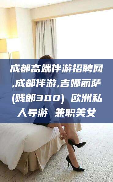永康成都高端伴游招聘网,成都伴游,吉娜丽萨(贱郎300) 欧洲私人导游 兼职美女