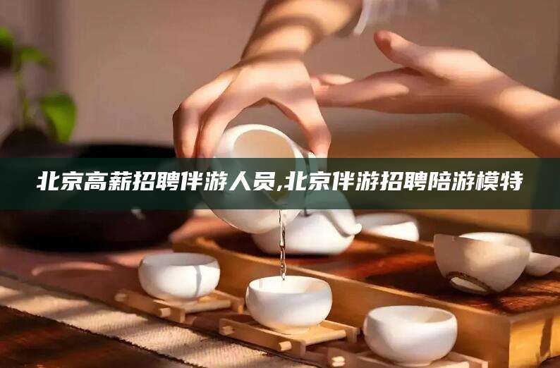 永康北京高薪招聘伴游人员,北京伴游招聘陪游模特