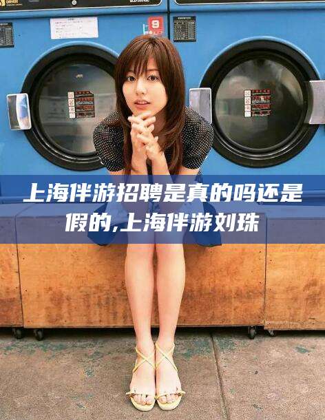 永康上海伴游招聘是真的吗还是假的,上海伴游刘珠