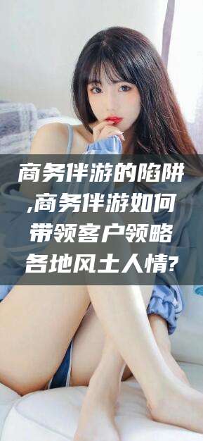 永康商务伴游的陷阱,商务伴游如何带领客户领略各地风土人情?