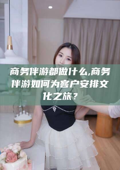 永康商务伴游都做什么,商务伴游如何为客户安排文化之旅？