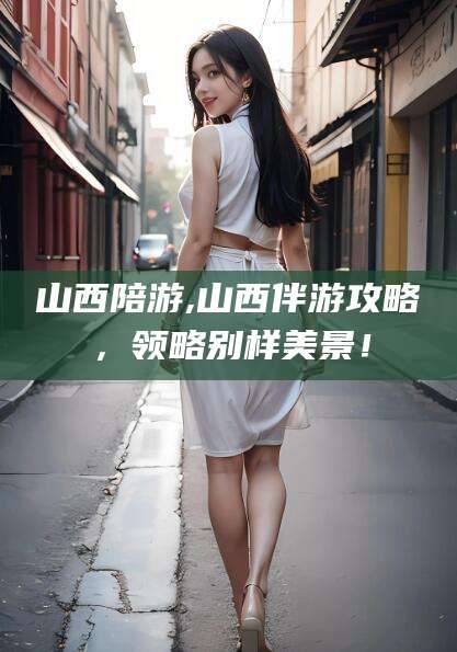 永康山西陪游,山西伴游攻略，领略别样美景！