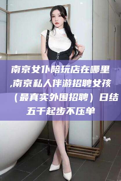 永康南京女仆陪玩店在哪里,南京私人伴游招聘女孩（最真实外围招聘）日结五千起步不压单