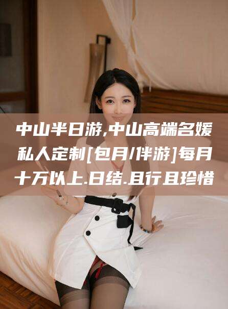 永康中山半日游,中山高端名媛私人定制[包月/伴游]每月十万以上.日结.且行且珍惜