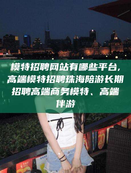 永康模特招聘网站有哪些平台,高端模特招聘珠海陪游长期招聘高端商务模特、高端伴游