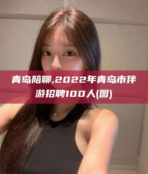永康青岛陪聊,2022年青岛市伴游招聘100人(图)
