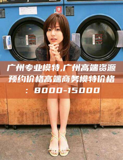 永康广州专业模特,广州高端资源预约价格高端商务模特价格：8000-15000