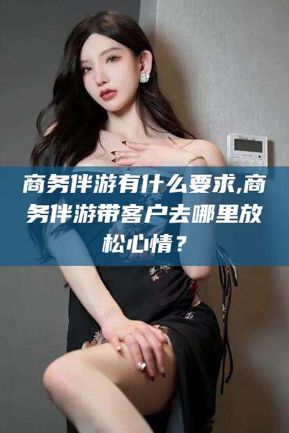 永康商务伴游有什么要求,商务伴游带客户去哪里放松心情？