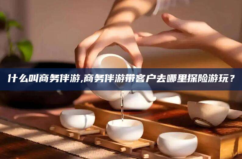 永康什么叫商务伴游,商务伴游带客户去哪里探险游玩？
