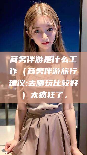 永康商务伴游是什么工作（商务伴游旅行建议:去哪玩比较好）太疯狂了，