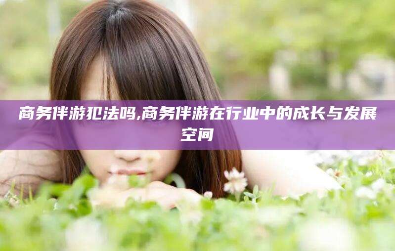 永康商务伴游犯法吗,商务伴游在行业中的成长与发展空间