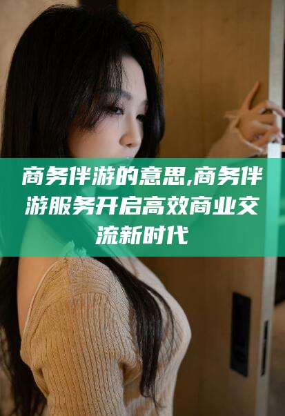 永康商务伴游的意思,商务伴游服务开启高效商业交流新时代